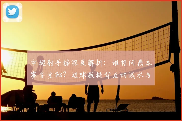 中超射手榜深度解析：谁将问鼎本赛季金靴？进球数据背后的战术与趋势