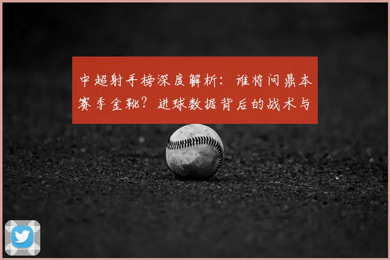 中超射手榜深度解析:谁将问鼎本赛季金靴?进球数据背后的战术与趋势