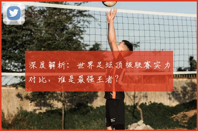 深度解析：世界足坛顶级联赛实力对比，谁是最强王者？