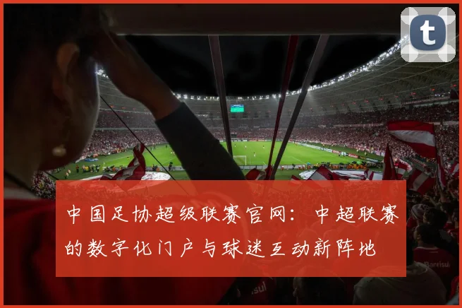 中国足协超级联赛官网：中超联赛的数字化门户与球迷互动新阵地