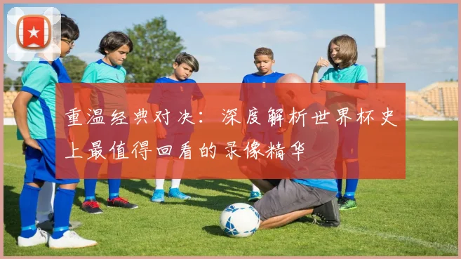 重温经典对决：深度解析世界杯史上最值得回看的录像精华