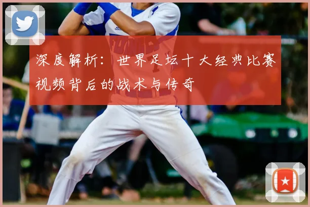 深度解析:世界足坛十大经典比赛视频背后的战术与传奇